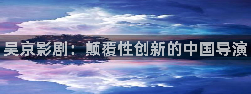 国漫天堂：吴京影剧：颠覆性创新的中国导演